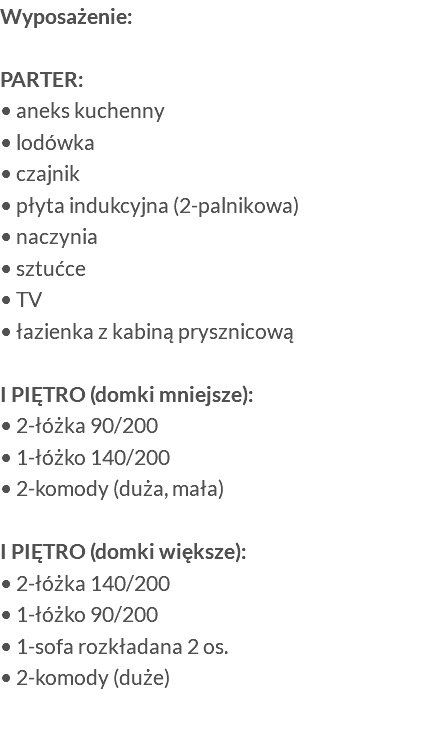 Wyposażenie: PARTER: • aneks kuchenny • lodówka • czajnik • płyta indukcyjna (2-palnikowa) • naczynia • sztućce • TV • łazienka z kabiną prysznicową I PIĘTRO (domki mniejsze): • 2-łóżka 90/200 • 1-łóżko 140/200 • 2-komody (duża, mała) I PIĘTRO (domki większe): • 2-łóżka 140/200 • 1-łóżko 90/200 • 1-sofa rozkładana 2 os. • 2-komody (duże) 