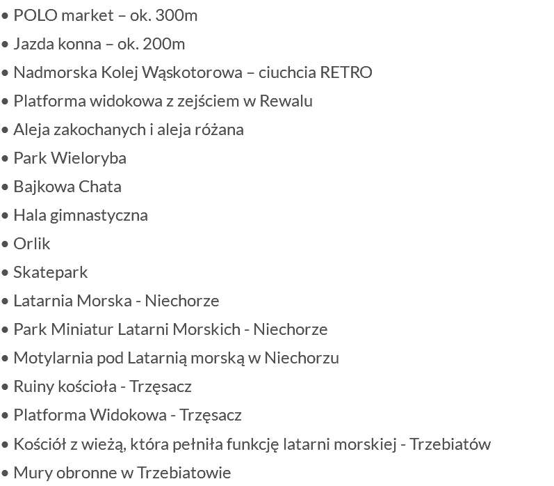 • POLO market – ok. 300m • Jazda konna – ok. 200m • Nadmorska Kolej Wąskotorowa – ciuchcia RETRO • Platforma widokowa z zejściem w Rewalu • Aleja zakochanych i aleja różana • Park Wieloryba • Bajkowa Chata • Hala gimnastyczna • Orlik • Skatepark • Latarnia Morska - Niechorze • Park Miniatur Latarni Morskich - Niechorze • Motylarnia pod Latarnią morską w Niechorzu • Ruiny kościoła - Trzęsacz • Platforma Widokowa - Trzęsacz • Kościół z wieżą, która pełniła funkcję latarni morskiej - Trzebiatów • Mury obronne w Trzebiatowie