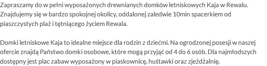 Zapraszamy do w pełni wyposażonych drewnianych domków letniskowych Kaja w Rewalu. Znajdujemy się w bardzo spokojnej okolicy, oddalonej zaledwie 10min spacerkiem od piaszczystych plaż i tętniącego życiem Rewala. Domki letniskowe Kaja to idealne miejsce dla rodzin z dziećmi. Na ogrodzonej posesji w naszej ofercie znajdą Państwo domki osobowe, które mogą przyjąć od 4 do 6 osób. Dla najmłodszych dostępny jest plac zabaw wyposażony w piaskownicę, huśtawki oraz zjeżdżalnię. 